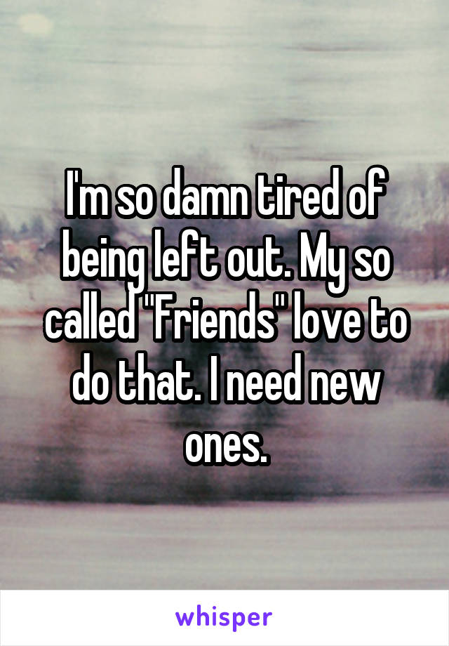 I'm so damn tired of being left out. My so called "Friends" love to do that. I need new ones.