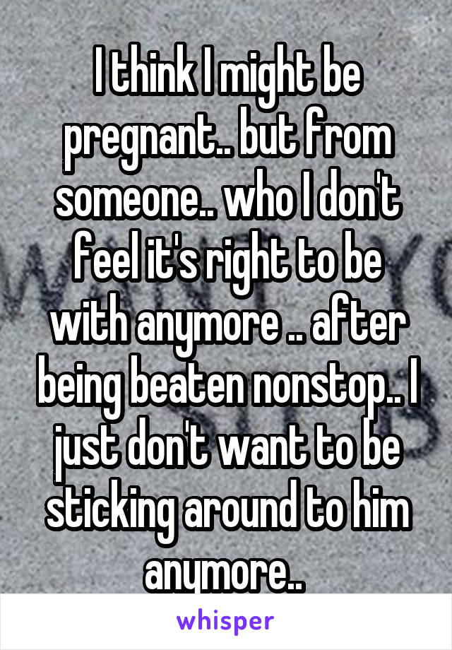 I think I might be pregnant.. but from someone.. who I don't feel it's right to be with anymore .. after being beaten nonstop.. I just don't want to be sticking around to him anymore.. 