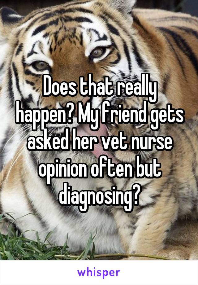 Does that really happen? My friend gets asked her vet nurse opinion often but diagnosing?