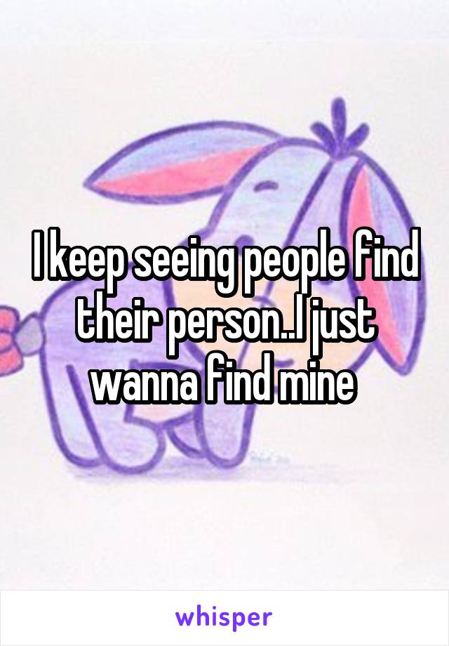 I keep seeing people find their person..I just wanna find mine 