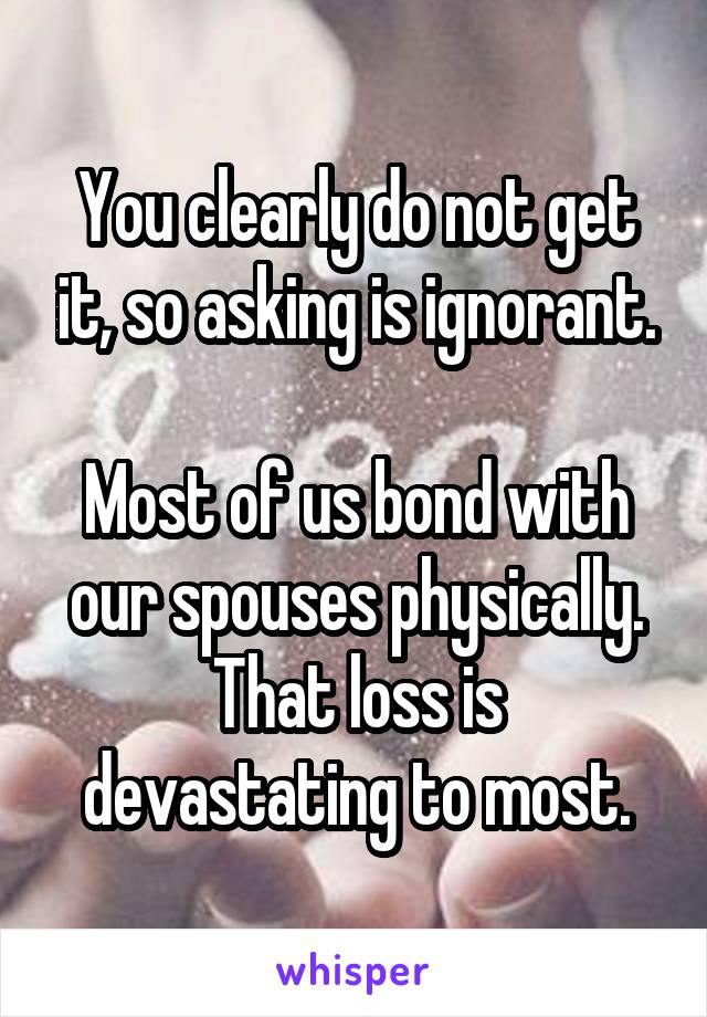 You clearly do not get it, so asking is ignorant.

Most of us bond with our spouses physically. That loss is devastating to most.