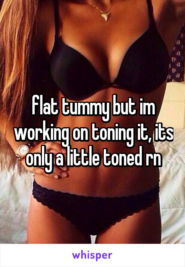 flat tummy but im working on toning it, its only a little toned rn