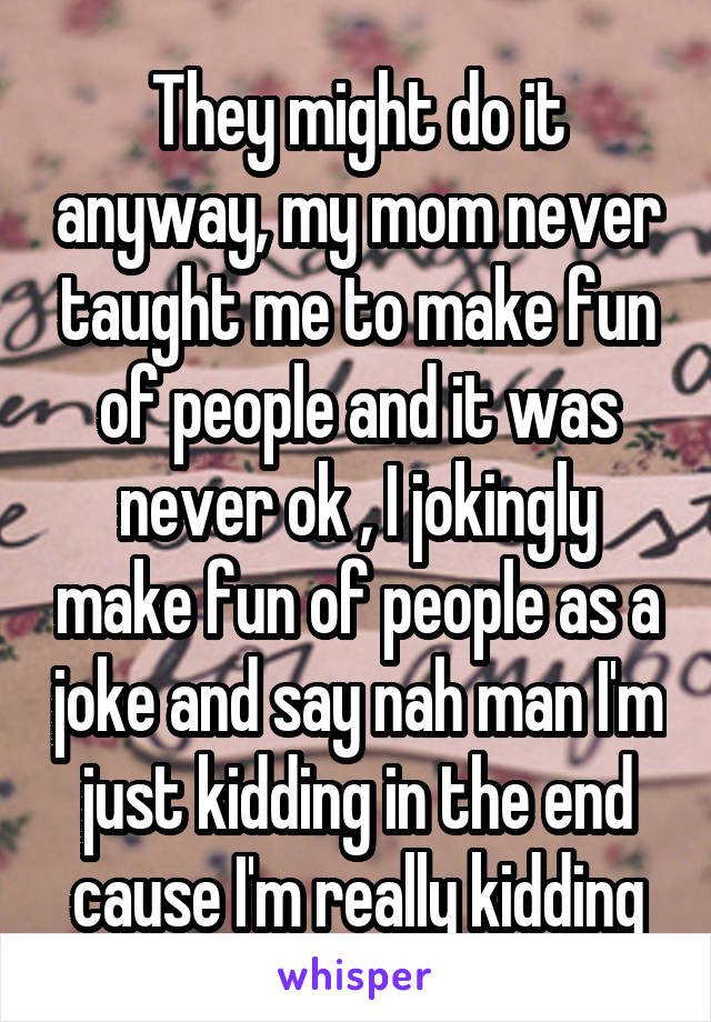 They might do it anyway, my mom never taught me to make fun of people and it was never ok , I jokingly make fun of people as a joke and say nah man I'm just kidding in the end cause I'm really kidding