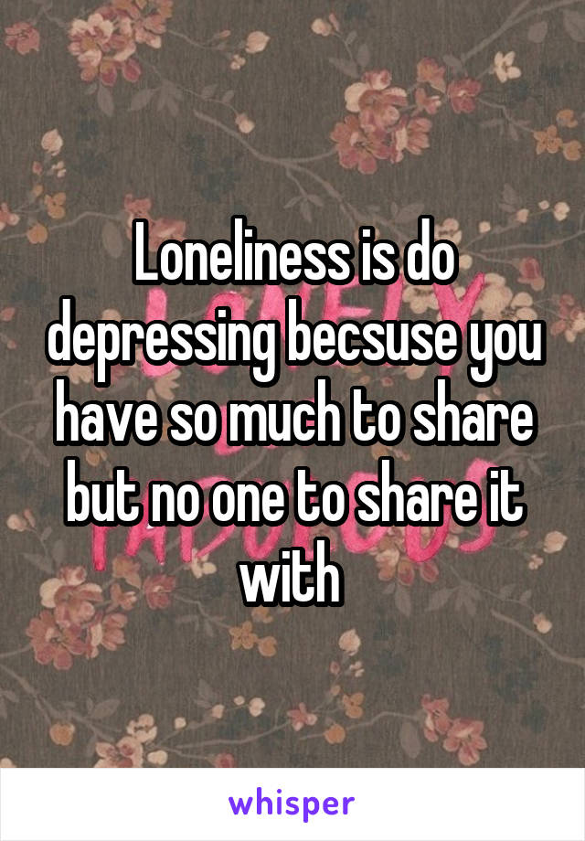 Loneliness is do depressing becsuse you have so much to share but no one to share it with 