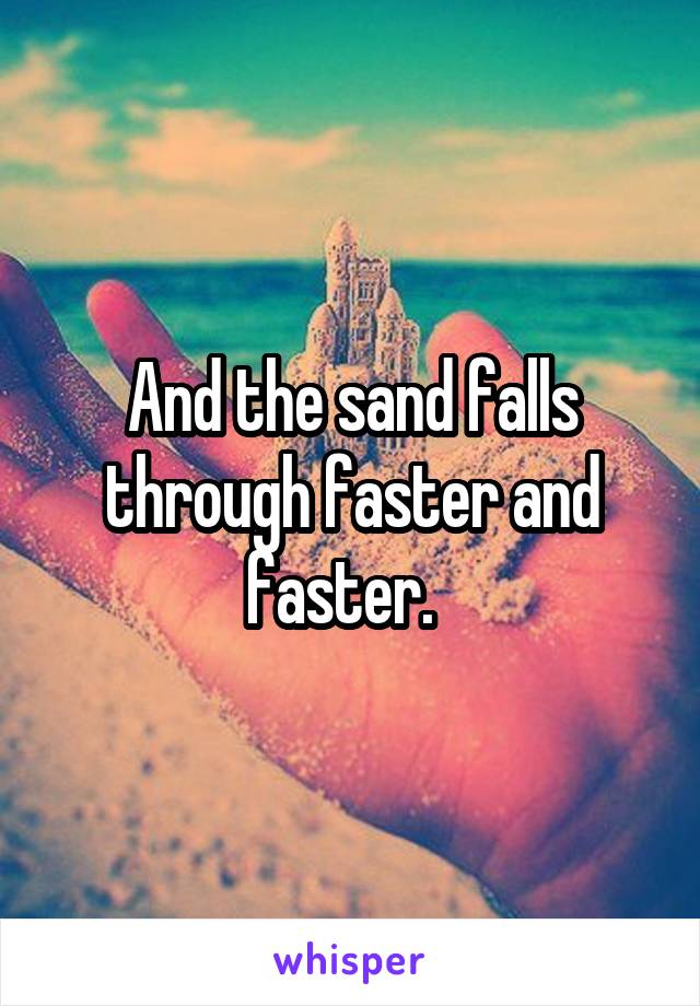 And the sand falls through faster and faster.  