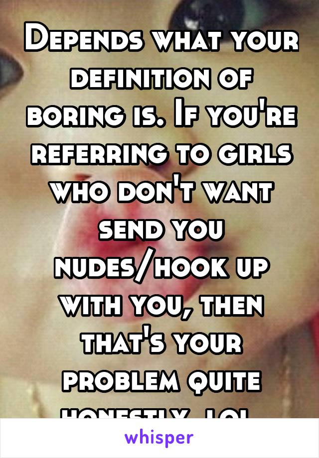 Depends what your definition of boring is. If you're referring to girls who don't want send you nudes/hook up with you, then that's your problem quite honestly, lol.