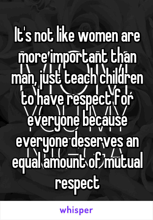 It's not like women are more important than man, just teach children to have respect for everyone because everyone deserves an equal amount of mutual respect