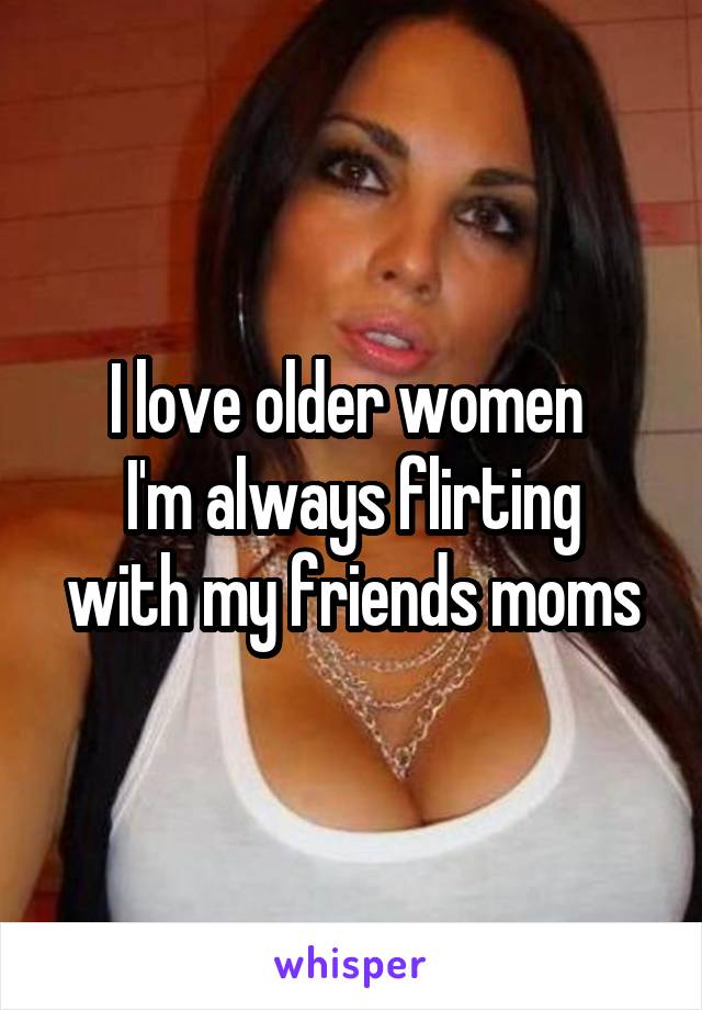 I love older women 
I'm always flirting with my friends moms