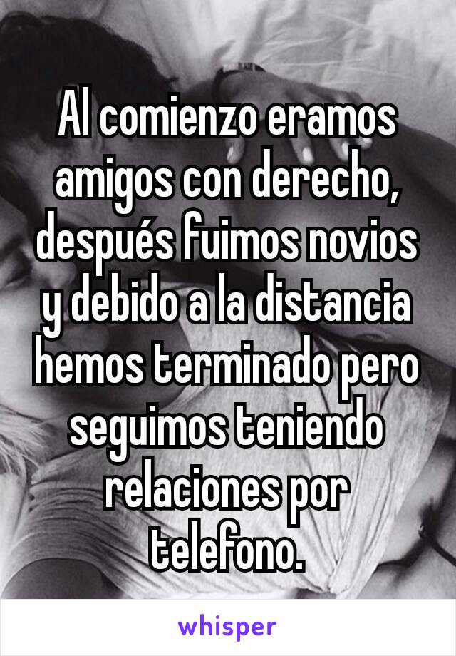 Al comienzo eramos amigos con derecho, después fuimos novios y debido a la distancia hemos terminado pero seguimos teniendo relaciones por telefono.