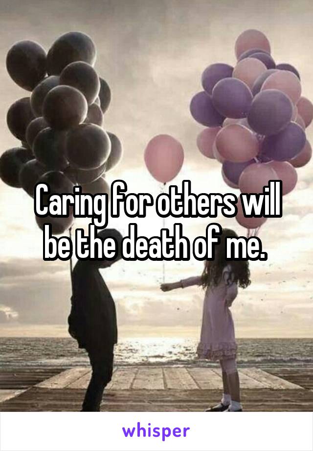 Caring for others will be the death of me. 