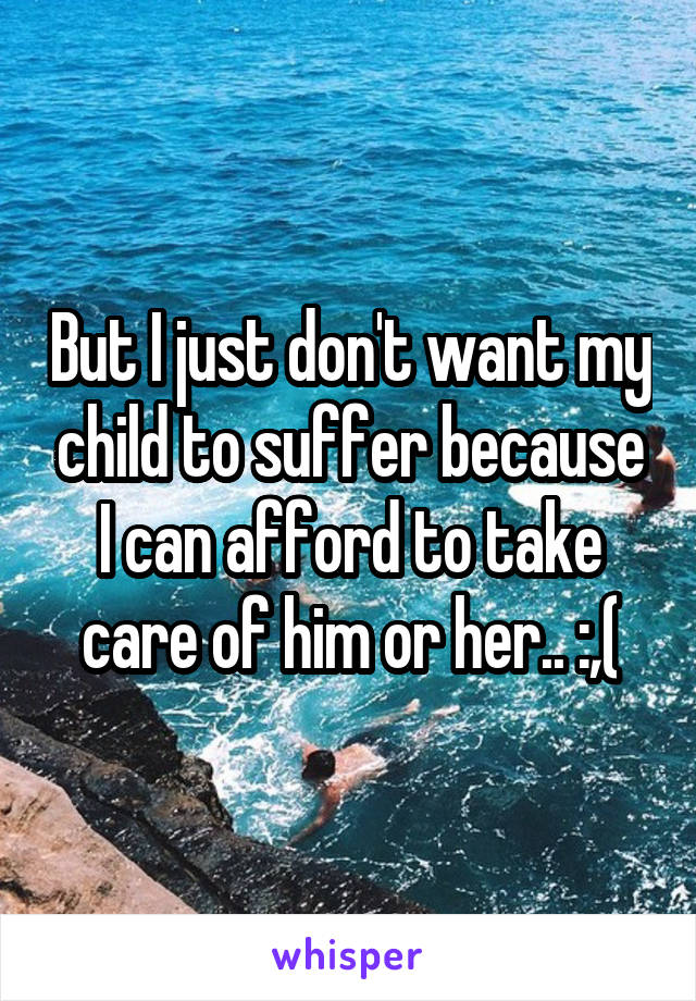 But I just don't want my child to suffer because I can afford to take care of him or her.. :,(