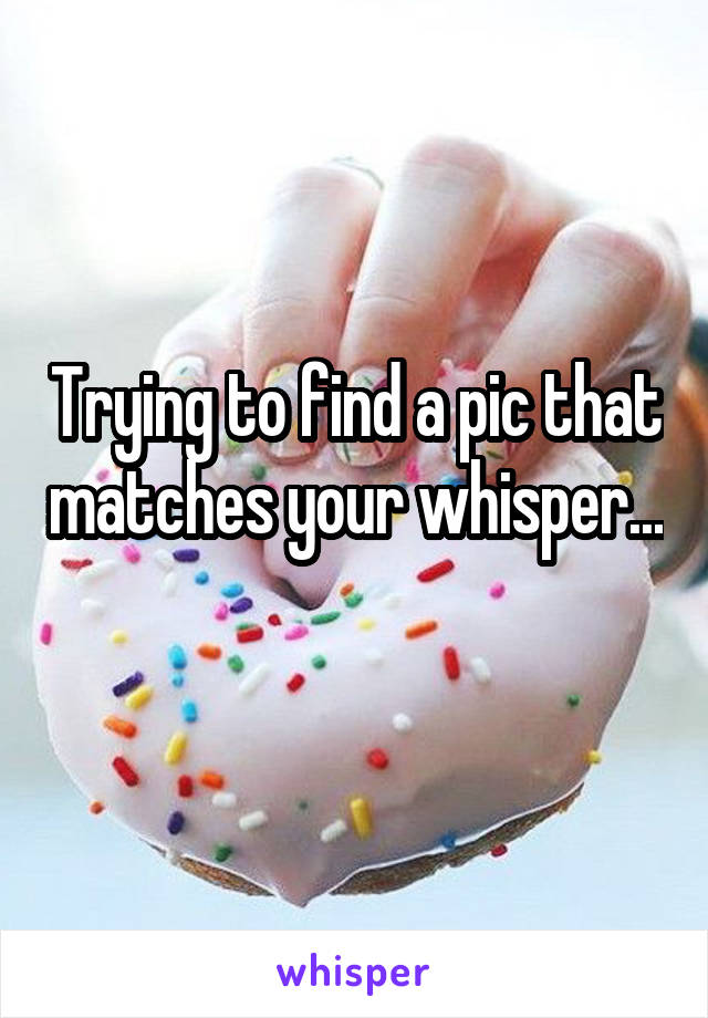 Trying to find a pic that matches your whisper... 