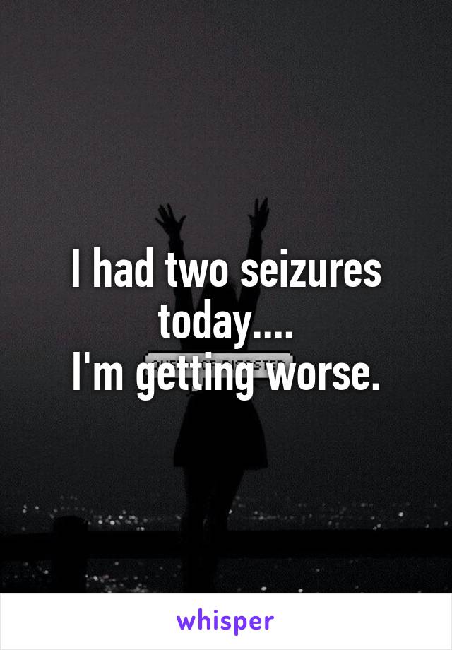 I had two seizures today....
I'm getting worse.