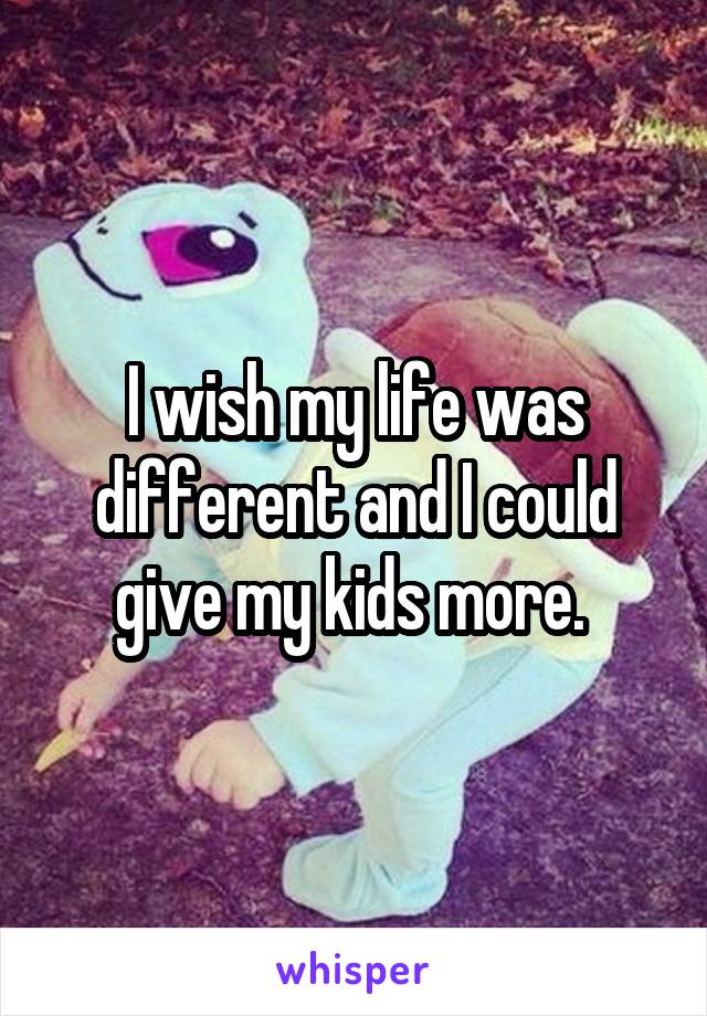 I wish my life was different and I could give my kids more. 