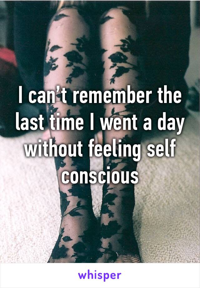 I can’t remember the last time I went a day without feeling self conscious