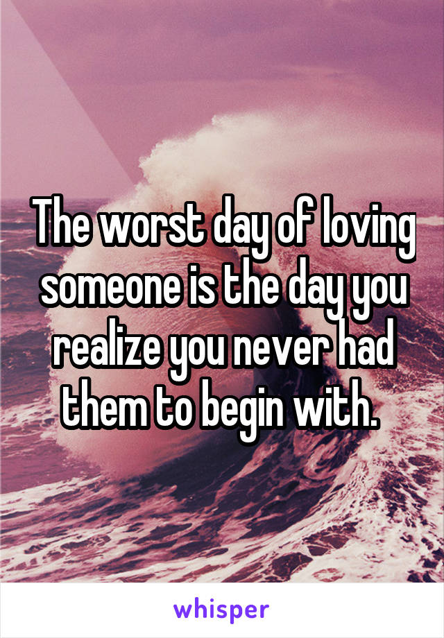 The worst day of loving someone is the day you realize you never had them to begin with. 