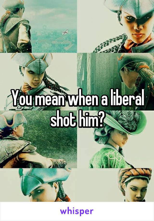 You mean when a liberal shot him?