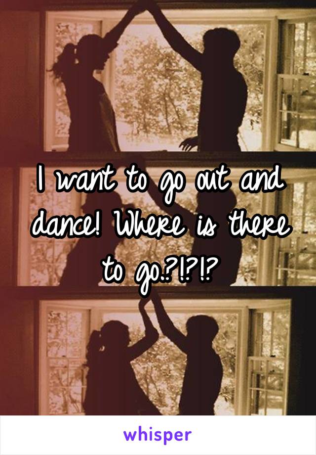 I want to go out and dance! Where is there to go.?!?!?