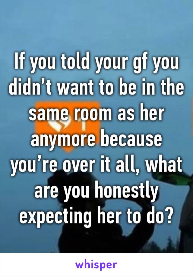 If you told your gf you didn’t want to be in the same room as her anymore because you’re over it all, what are you honestly expecting her to do?