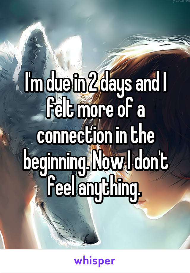 I'm due in 2 days and I felt more of a connection in the beginning. Now I don't feel anything. 