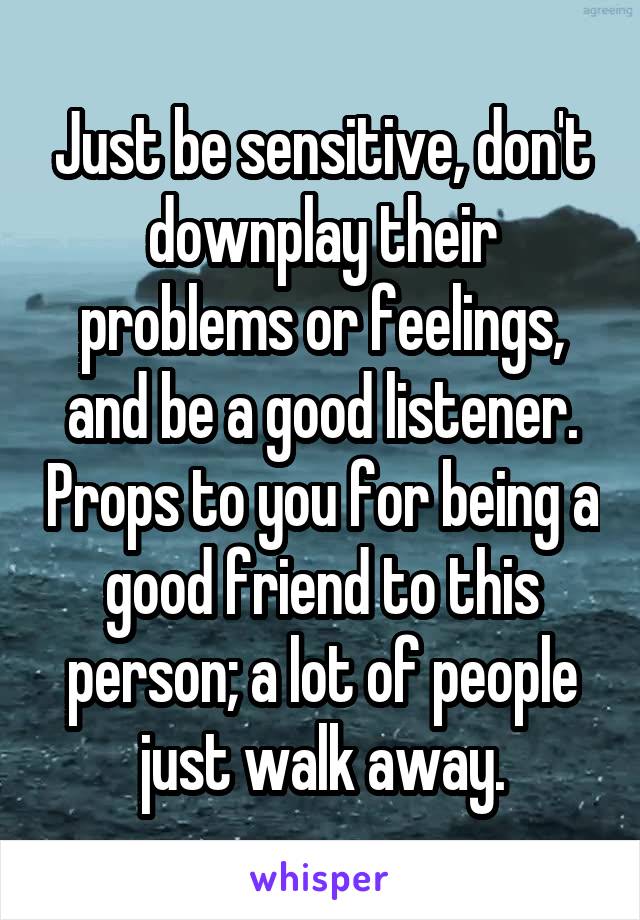 Just be sensitive, don't downplay their problems or feelings, and be a good listener. Props to you for being a good friend to this person; a lot of people just walk away.