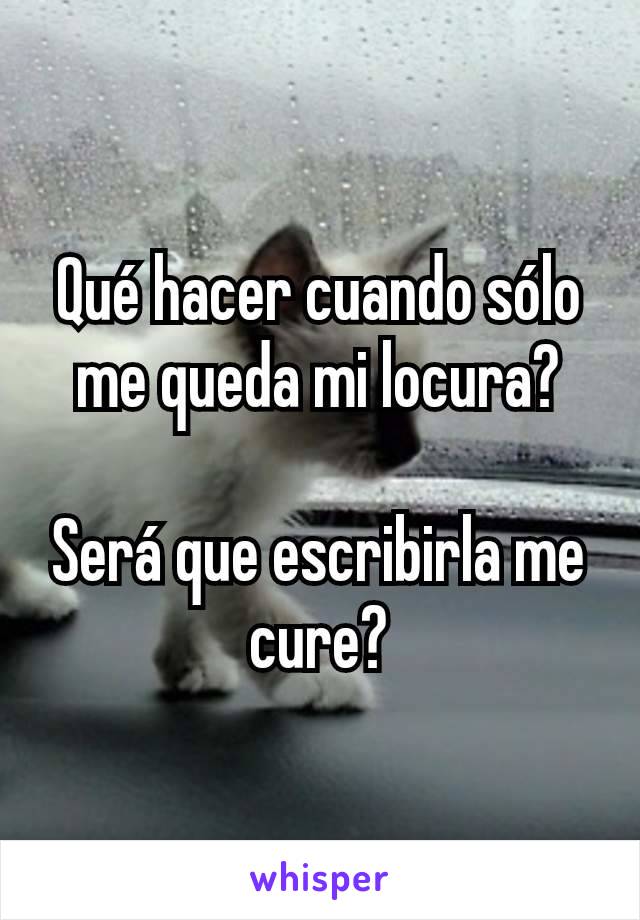 Qué hacer cuando sólo me queda mi locura?

Será que escribirla me cure?