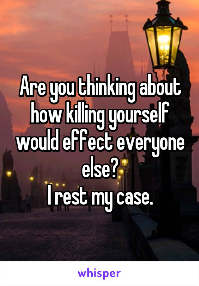 Are you thinking about how killing yourself would effect everyone else?
I rest my case.