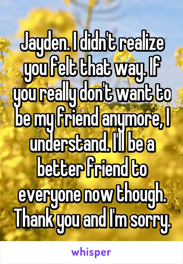 Jayden. I didn't realize you felt that way. If you really don't want to be my friend anymore, I understand. I'll be a better friend to everyone now though. Thank you and I'm sorry.