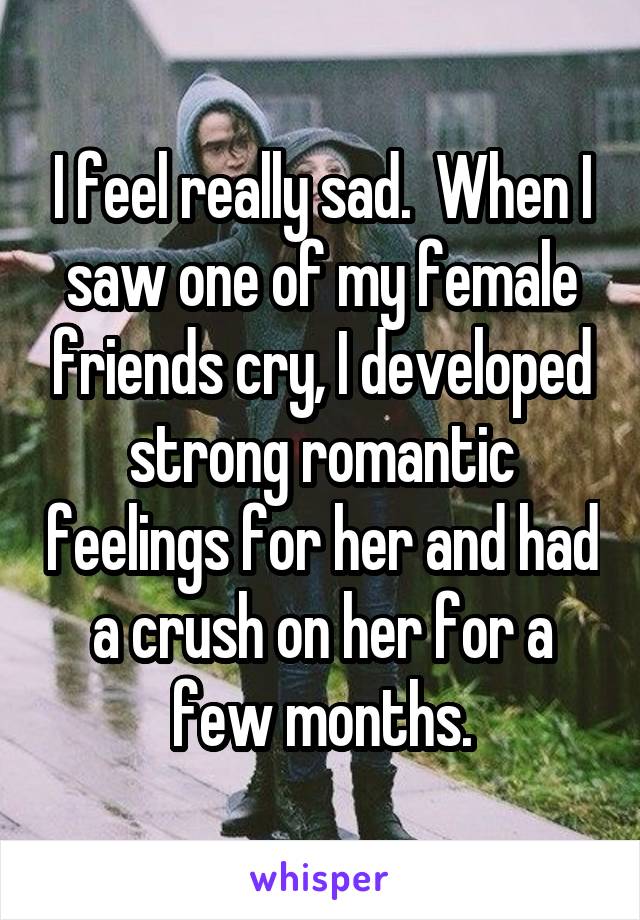 I feel really sad.  When I saw one of my female friends cry, I developed strong romantic feelings for her and had a crush on her for a few months.