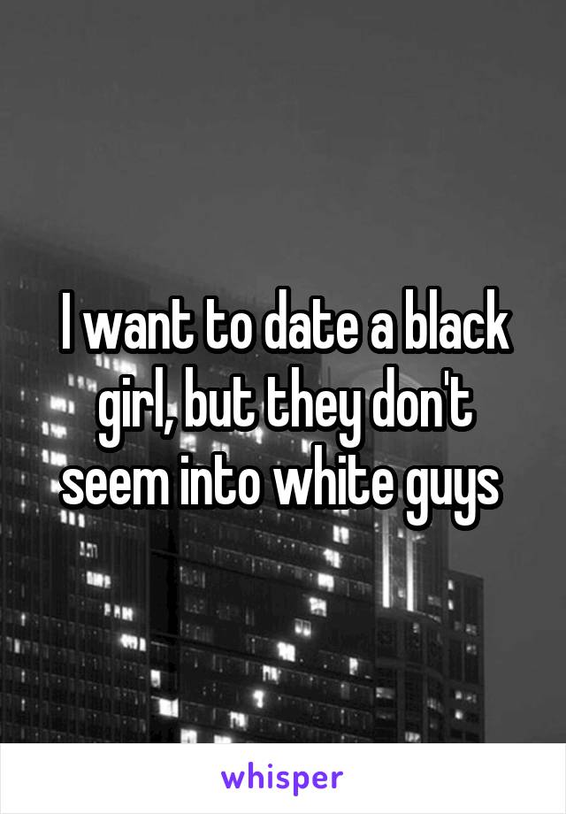 I want to date a black girl, but they don't seem into white guys 