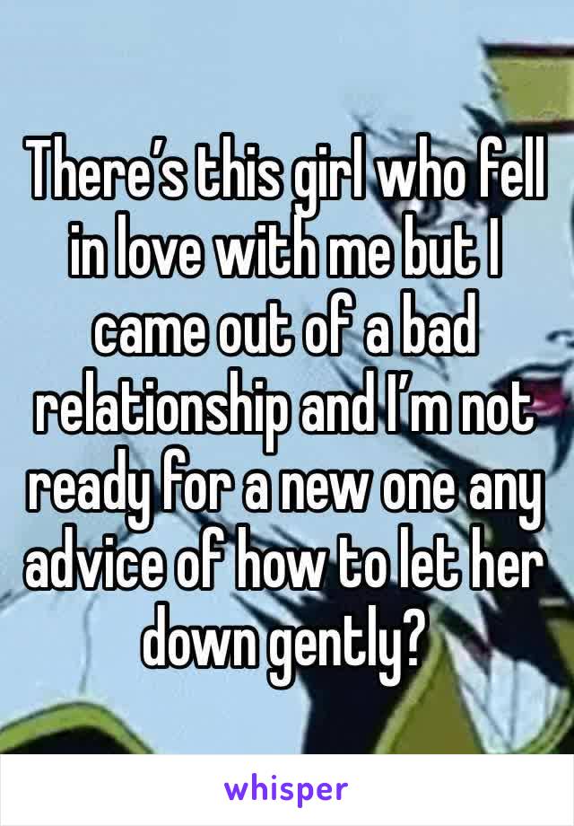 There’s this girl who fell in love with me but I came out of a bad relationship and I’m not ready for a new one any advice of how to let her down gently?