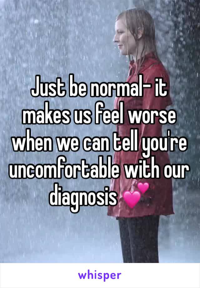 Just be normal- it makes us feel worse when we can tell you're uncomfortable with our diagnosis 💕