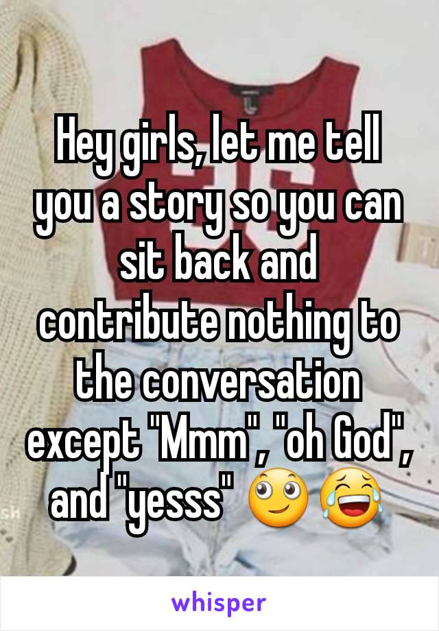 Hey girls, let me tell you a story so you can sit back and contribute nothing to the conversation except "Mmm", "oh God", and "yesss" 🙄😂