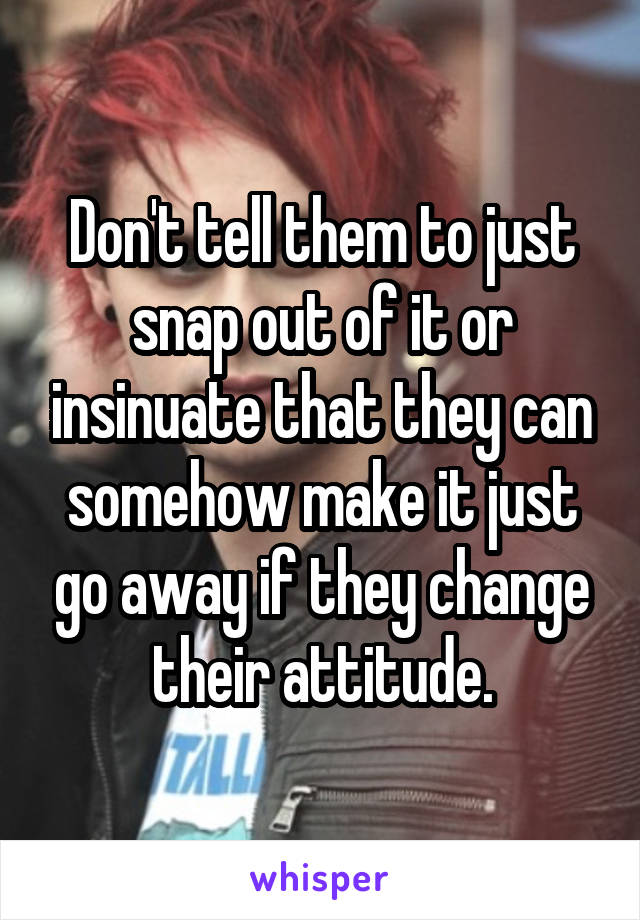 Don't tell them to just snap out of it or insinuate that they can somehow make it just go away if they change their attitude.