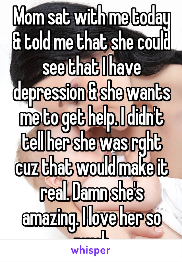 Mom sat with me today & told me that she could see that I have depression & she wants me to get help. I didn't tell her she was rght cuz that would make it real. Damn she's amazing. I love her so much