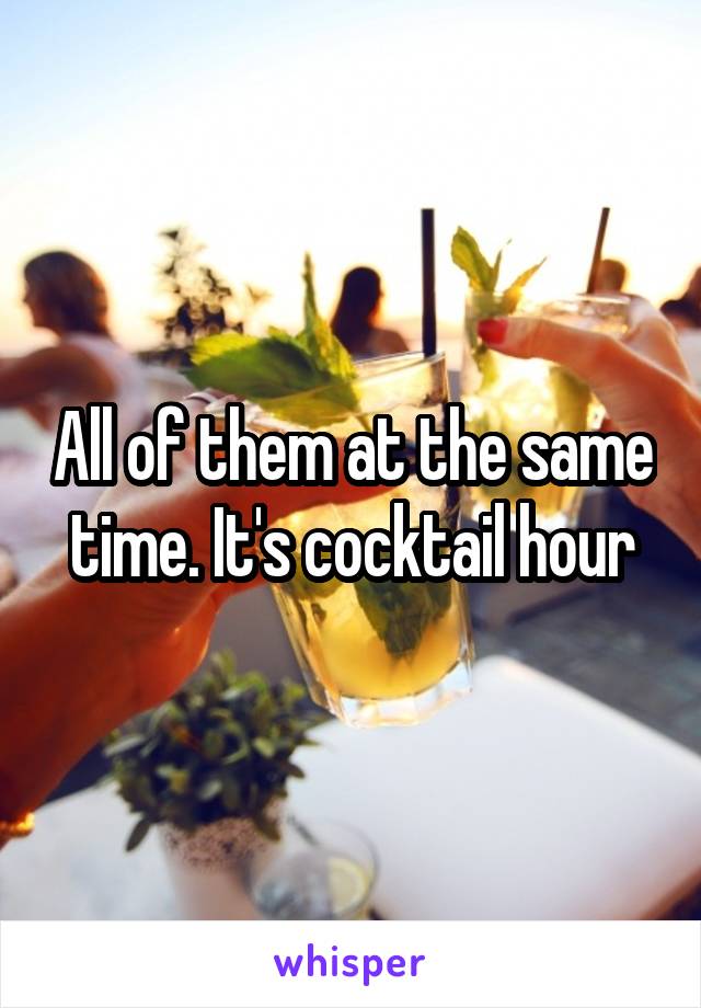 All of them at the same time. It's cocktail hour