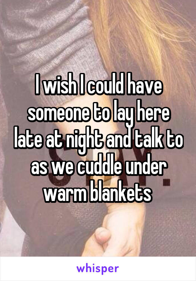 I wish I could have someone to lay here late at night and talk to as we cuddle under warm blankets 