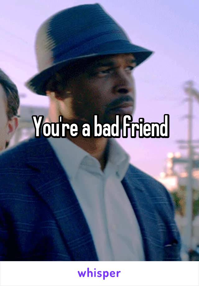 You're a bad friend
