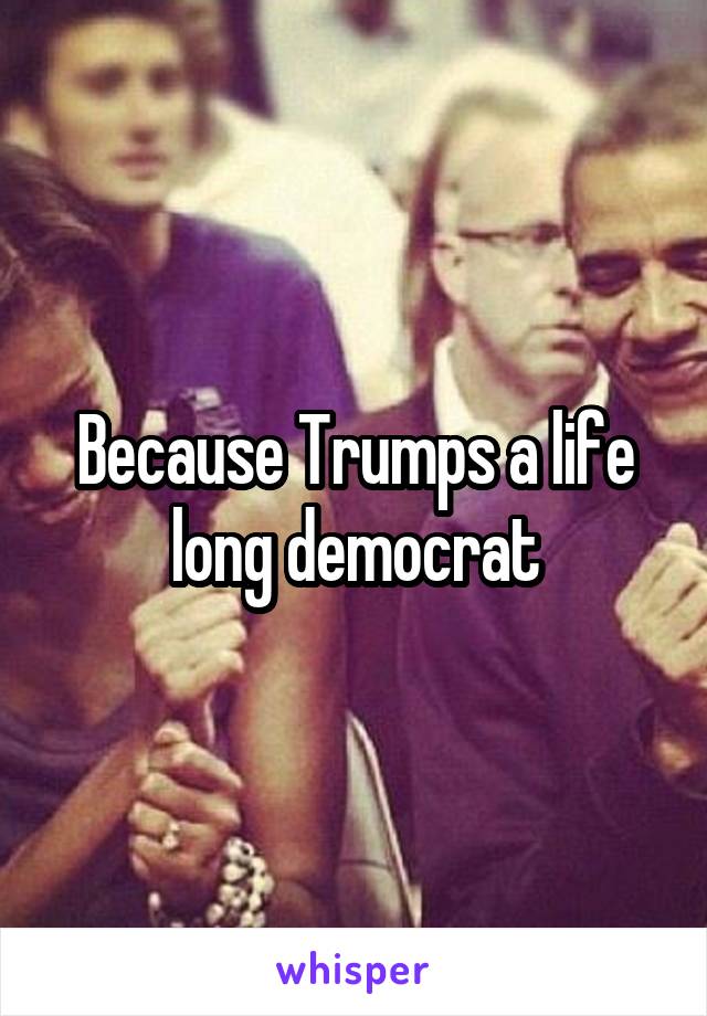 Because Trumps a life long democrat