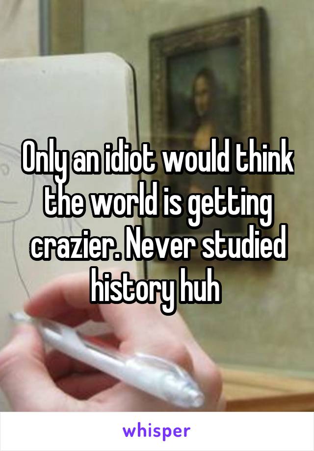 Only an idiot would think the world is getting crazier. Never studied history huh 