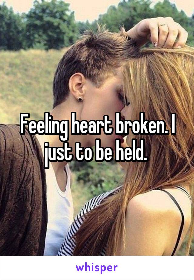 Feeling heart broken. I just to be held. 