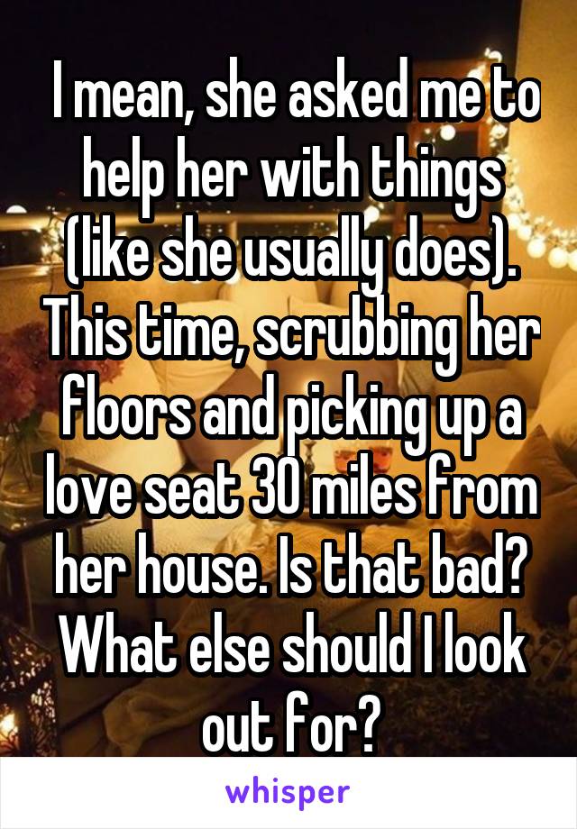  I mean, she asked me to help her with things (like she usually does). This time, scrubbing her floors and picking up a love seat 30 miles from her house. Is that bad? What else should I look out for?