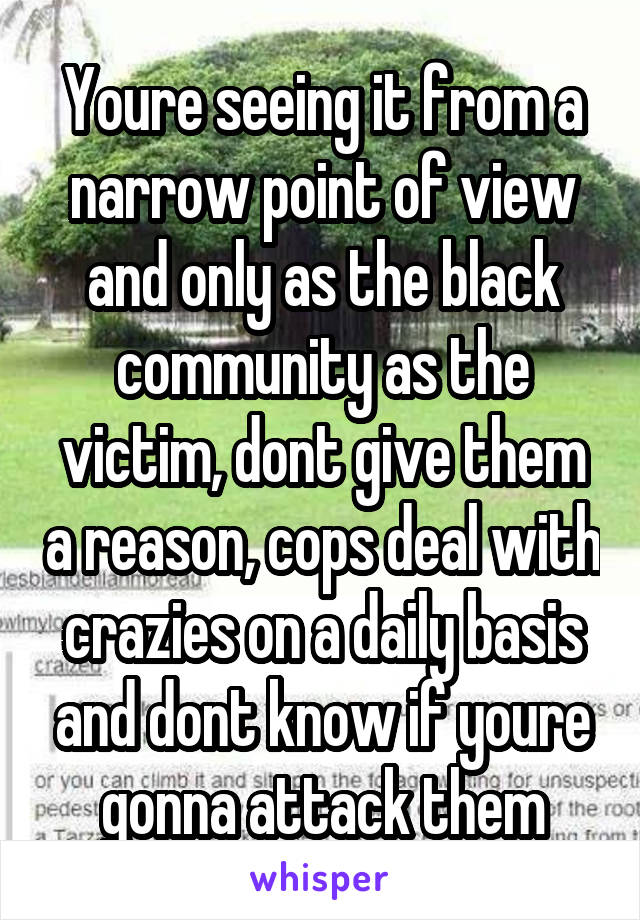 Youre seeing it from a narrow point of view and only as the black community as the victim, dont give them a reason, cops deal with crazies on a daily basis and dont know if youre gonna attack them