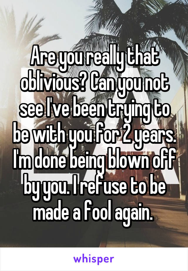 Are you really that oblivious? Can you not see I've been trying to be with you for 2 years. I'm done being blown off by you. I refuse to be made a fool again. 