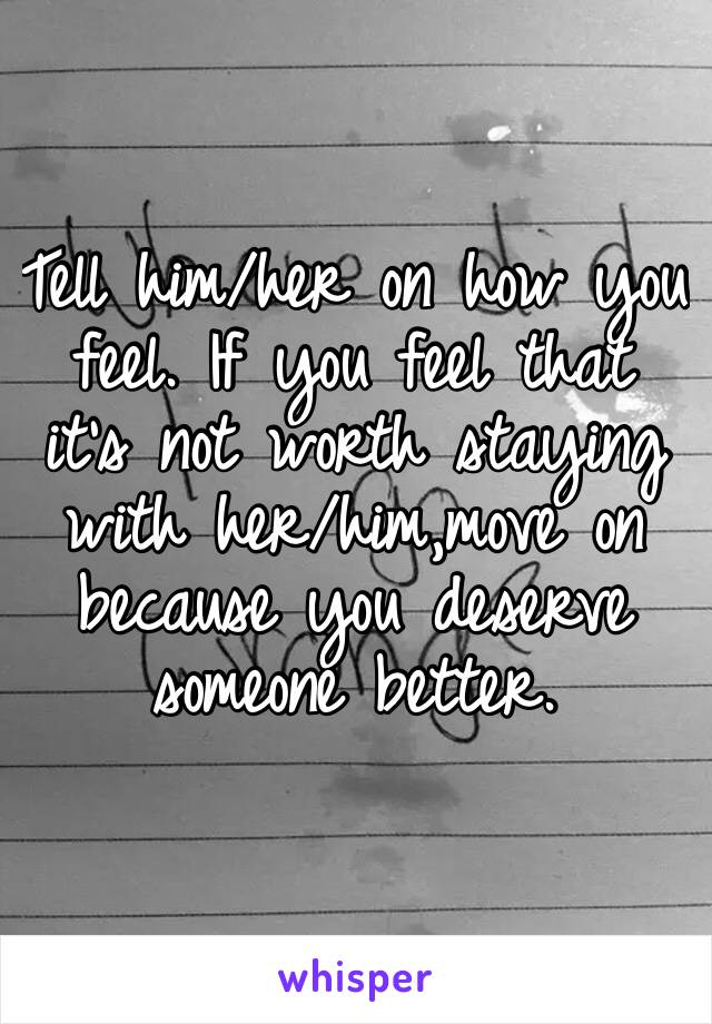 Tell him/her on how you feel. If you feel that it’s not worth staying with her/him,move on because you deserve someone better.