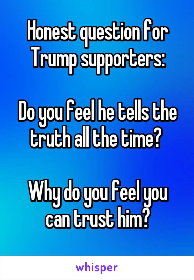 Honest question for Trump supporters:

Do you feel he tells the truth all the time? 

Why do you feel you can trust him?
