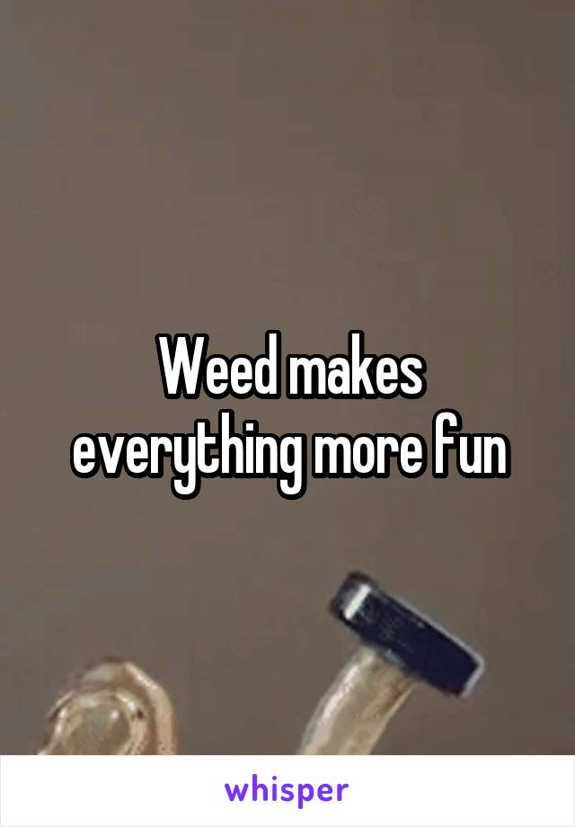 Weed makes everything more fun