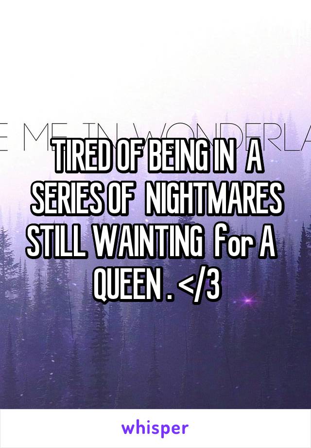 TIRED OF BEING IN  A SERIES OF  NIGHTMARES STILL WAINTING  for A   QUEEN . </3