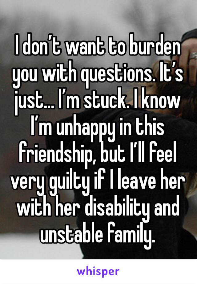 I don’t want to burden you with questions. It’s just... I’m stuck. I know I’m unhappy in this friendship, but I’ll feel very guilty if I leave her with her disability and unstable family.