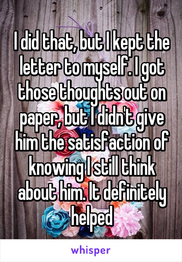 I did that, but I kept the letter to myself. I got those thoughts out on paper, but I didn't give him the satisfaction of knowing I still think about him. It definitely helped